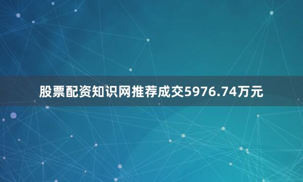 股票配资知识网推荐成交5976.74万元