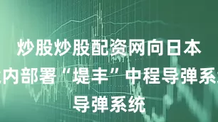 炒股炒股配资网向日本境内部署“堤丰”中程导弹系统