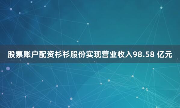 股票账户配资杉杉股份实现营业收入98.58 亿元