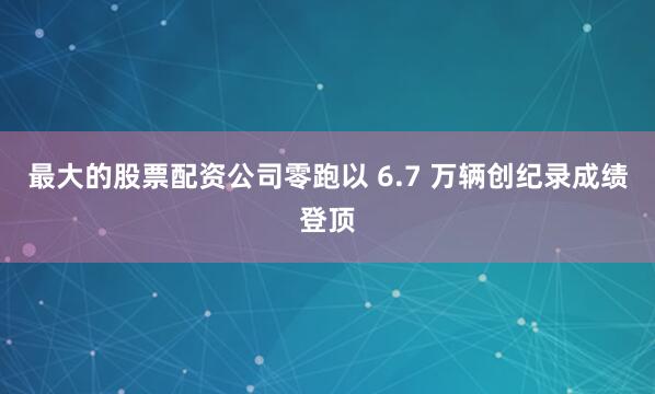 最大的股票配资公司零跑以 6.7 万辆创纪录成绩登顶