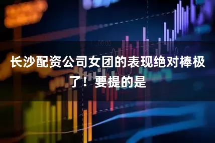 长沙配资公司女团的表现绝对棒极了！要提的是