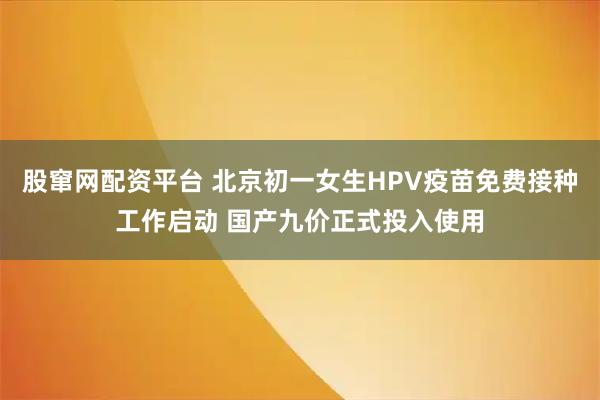 股窜网配资平台 北京初一女生HPV疫苗免费接种工作启动 国产九价正式投入使用