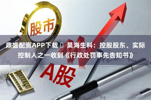 鼎盛配资APP下载 昊海生科:控股股东、实际控制人之一收到《行政处罚事先告知书》
