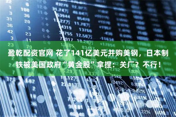 盈乾配资官网 花了141亿美元并购美钢，日本制铁被美国政府“黄金股”拿捏：关厂？不行！