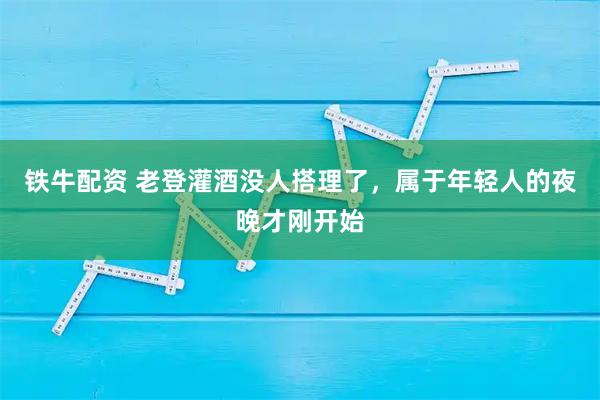 铁牛配资 老登灌酒没人搭理了，属于年轻人的夜晚才刚开始