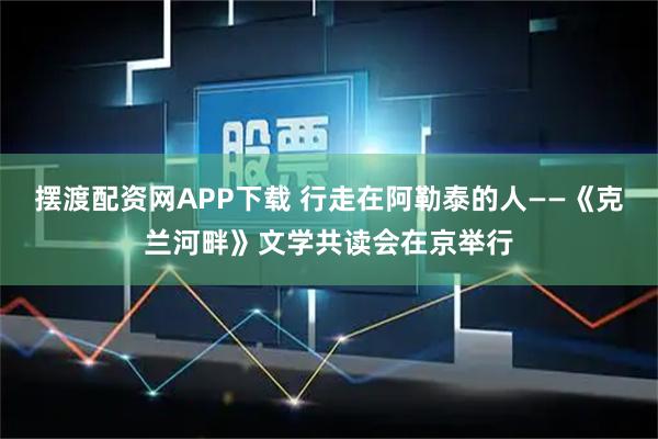 摆渡配资网APP下载 行走在阿勒泰的人——《克兰河畔》文学共读会在京举行