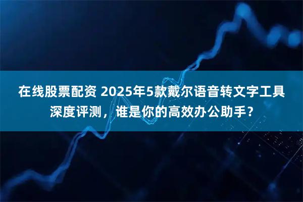 在线股票配资 2025年5款戴尔语音转文字工具深度评测,谁是你的高效办公助手?