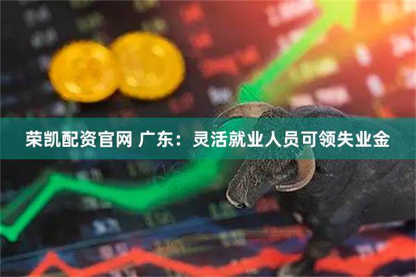 荣凯配资官网 广东：灵活就业人员可领失业金