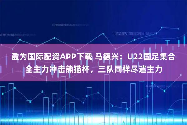 盈为国际配资APP下载 马德兴:U22国足集合全主力冲击熊猫杯,三队同样尽遣主力