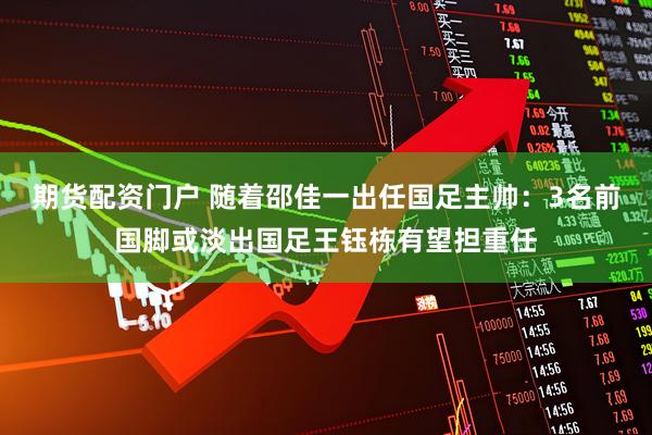 期货配资门户 随着邵佳一出任国足主帅:3名前国脚或淡出国足王钰栋有望担重任
