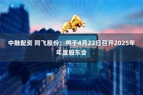 中融配资 同飞股份：将于4月22日召开2025年年度股东会