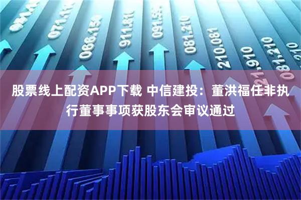 股票线上配资APP下载 中信建投：董洪福任非执行董事事项获股东会审议通过