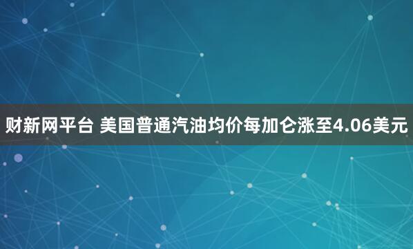 财新网平台 美国普通汽油均价每加仑涨至4.06美元