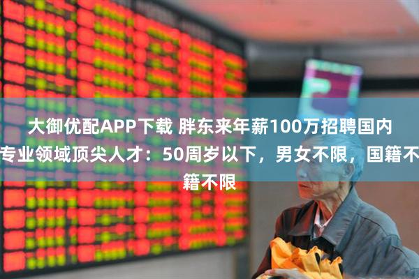 大御优配APP下载 胖东来年薪100万招聘国内外专业领域顶尖人才:50周岁以下,男女不限,国籍不限