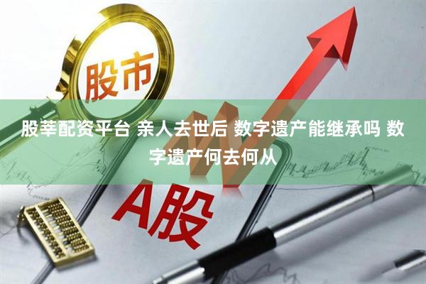 股莘配资平台 亲人去世后 数字遗产能继承吗 数字遗产何去何从