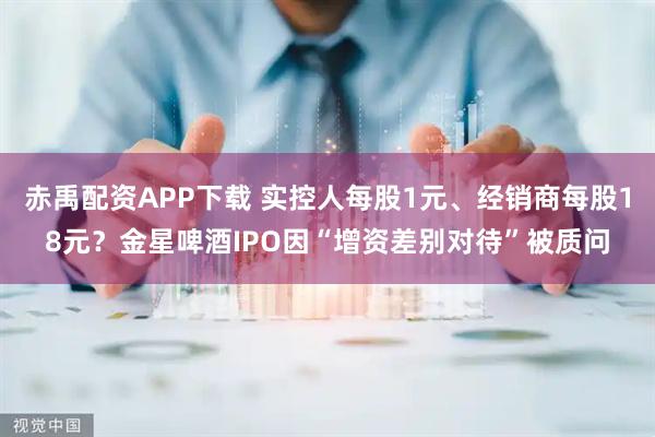赤禹配资APP下载 实控人每股1元、经销商每股18元?金星啤酒IPO因“增资差别对待”被质问