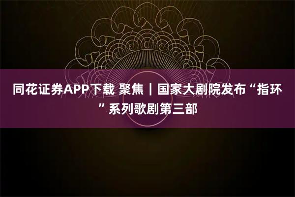 同花证券APP下载 聚焦｜国家大剧院发布“指环”系列歌剧第三部