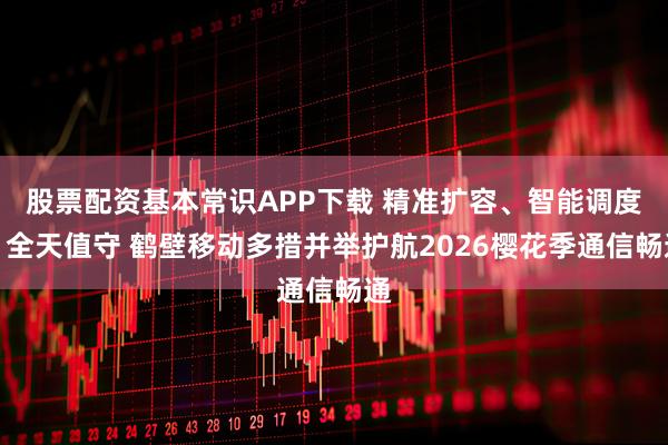 股票配资基本常识APP下载 精准扩容、智能调度、全天值守 鹤壁移动多措并举护航2026樱花季通信畅通
