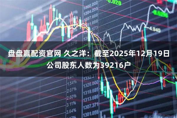 盘盘赢配资官网 久之洋：截至2025年12月19日公司股东人数为39216户