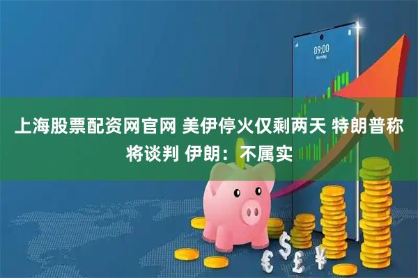 上海股票配资网官网 美伊停火仅剩两天 特朗普称将谈判 伊朗：不属实