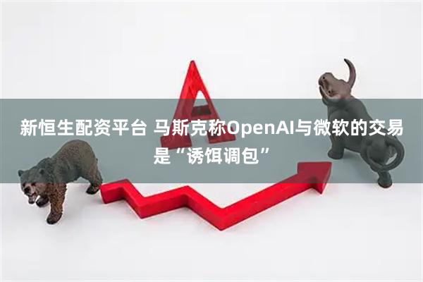 新恒生配资平台 马斯克称OpenAI与微软的交易是“诱饵调包”