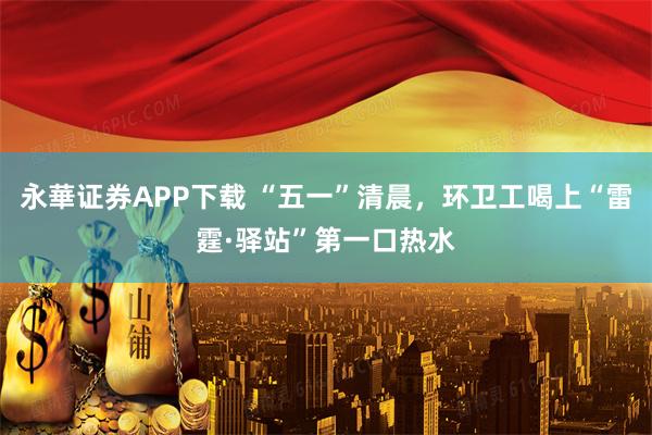 永華证券APP下载 “五一”清晨，环卫工喝上“雷霆·驿站”第一口热水