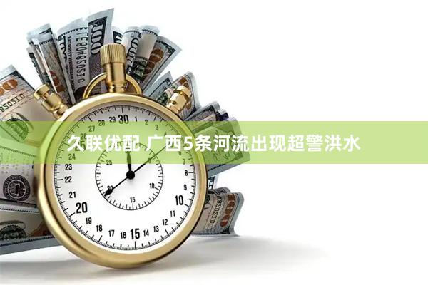 久联优配 广西5条河流出现超警洪水