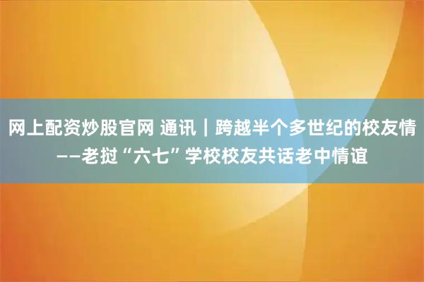 网上配资炒股官网 通讯｜跨越半个多世纪的校友情——老挝“六七”学校校友共话老中情谊