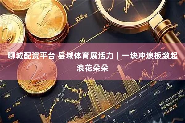 聊城配资平台 县域体育展活力｜一块冲浪板激起浪花朵朵