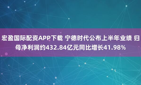 宏盈国际配资APP下载 宁德时代公布上半年业绩 归母净利润约432.84亿元同比增长41.98%