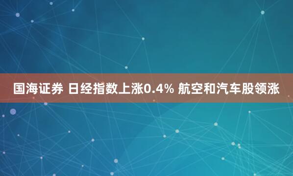 国海证券 日经指数上涨0.4% 航空和汽车股领涨