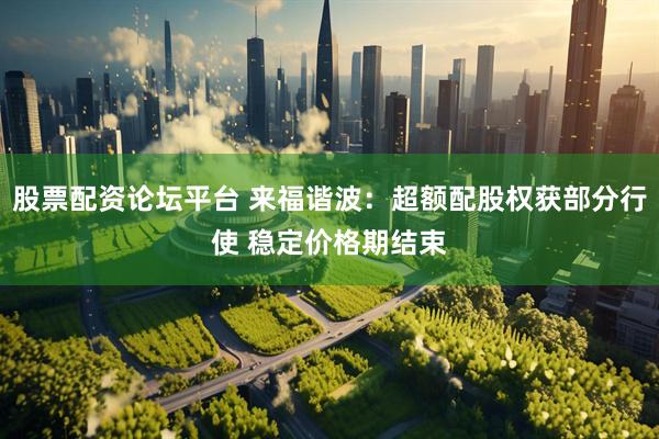 股票配资论坛平台 来福谐波：超额配股权获部分行使 稳定价格期结束